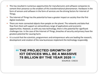 This has resulted in numerous opportunities for manufacturers and software companies to
cement their presence as the enablers of this transformational phenomenon. Hardware in the
form of sensors and software in the form of services are the driving factors for Internet of
Things.
 The Internet of Things has the potential to have a greater impact on society than the first
digital revolution.
 There are more connected objects than people on the planet. The networks and data that
flow from them will support an extraordinary range of applications and economic
opportunities. However, as with any new technology, there is the potential for significant
challenges too. In the case of the Internet of Things, breaches of security and privacy have the
greatest potential for causing harm.
 It is crucial that the scientists, programmers and entrepreneurs who are leading the research,
development and creation of the new businesses implement the technology responsibly.
 