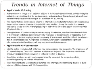 Trends in Internet of Things
 Application in 3D Printing
o As the Internet of Things or IoT becomes popular in mainstream consciousness, connected objects
and devices are the Holy Grail for most companies and researchers. Researchers at Microsoft may
have taken the first step in building an IoT ecosystem for 3D printing.
o This means that you can introduce all sorts of information in multiple formats into an object during
its production process. Users can integrate URLs into an object during the production process.
These URLs can be used for further processing or instructions when that object encounters other
3D printed objects.
o The applications of this technology are wide-ranging. For example, mobile robots are constrained
in their motion and object detection currently. This is due to the complexity of negotiating their
way around objects of varying sizes and complexity. Scientists say it would be difficult for robots to
detect power receptacles. A 3D printed ecosystem, where each object contains significant
information about other objects, will help improve the robot ecosystem.
• Application in Wi-Fi Connectivity
o Like the mobile revolution, IoT will create new companies and new categories. The importance of
IoT expands beyond “pure play” enablers, as the market begins to take shape and continues to
evolve, we expect a similar ecosystem of software vendors to develop.
o It and other products are very much needed since the success of the sector depends on
outstanding battery life and low device costs.
o Texas Instruments and MediaTek have launched new offerings aimed at making it easier to build
Internet of Things devices with Wi-Fi connectivity.
 