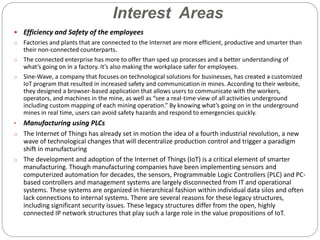 Interest Areas
 Efficiency and Safety of the employees
o Factories and plants that are connected to the Internet are more efficient, productive and smarter than
their non-connected counterparts.
o The connected enterprise has more to offer than sped up processes and a better understanding of
what’s going on in a factory. It’s also making the workplace safer for employees.
o Sine-Wave, a company that focuses on technological solutions for businesses, has created a customized
IoT program that resulted in increased safety and communication in mines. According to their website,
they designed a browser-based application that allows users to communicate with the workers,
operators, and machines in the mine, as well as “see a real-time view of all activities underground
including custom mapping of each mining operation.” By knowing what’s going on in the underground
mines in real time, users can avoid safety hazards and respond to emergencies quickly.
• Manufacturing using PLCs
o The Internet of Things has already set in motion the idea of a fourth industrial revolution, a new
wave of technological changes that will decentralize production control and trigger a paradigm
shift in manufacturing
o The development and adoption of the Internet of Things (IoT) is a critical element of smarter
manufacturing. Though manufacturing companies have been implementing sensors and
computerized automation for decades, the sensors, Programmable Logic Controllers (PLC) and PC-
based controllers and management systems are largely disconnected from IT and operational
systems. These systems are organized in hierarchical fashion within individual data silos and often
lack connections to internal systems. There are several reasons for these legacy structures,
including significant security issues. These legacy structures differ from the open, highly
connected IP network structures that play such a large role in the value propositions of IoT.
 