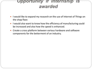 Opportunity if Internship is
awarded
 I would like to expand my research on the use of Internet of Things on
the shop floor.
 I would also want to know how the efficiency of manufacturing could
be increased and also how the speed is enhanced.
 Create a cross platform between various hardware and software
components for the betterment of an industry.
 