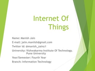 Internet Of
Things
Name: Manish Jain
E-mail: jaiin.maniish@gmail.com
Twitter Id: @manish_zainz1
University: Vishwakarma Institute Of Technology.
Pune University
Year/Semester: Fourth Year
Branch: Information Technology
 