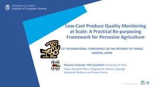 Low-Cost Produce Quality Monitoring
at Scale: A Practical Re-purposing
Framework for Pervasive Agriculture
13th INTERNATIONAL CONFERENCE ON THE INTERNET OF THINGS
NAGOYA, JAPAN
Mayowa Olapade, PhD Candidate University of Tartu
10TH NOVEMBER 2023
Abdul-Rasheed Ottun, Zhigang Yin, Mohan Liyanage
Aleksandr Makarov and Huber Flores
 