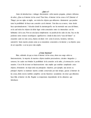 4
¿Qué es?
Antes de introducirnos e indagar directamente sobre nuestra pregunta, primero debemos
de saber, ¿Que es el internet de las cosas? Pues bien, el internet de las cosas o IoT (Internet of
Things) por sus siglas en inglés, son todos los objetos que utilizamos diariamente que puedan
tener la posibilidad de hacer una conexión con la internet. Esta idea no es nueva, viene desde
hace aproximadamente 3 décadas donde la cinematografía nos ha mostrado una casa del futuro,
en la cual todos los objetos de dicho lugar están conectados entre sí e interactúan con los
habitantes de la casa. Pero en esta época simplemente no pasaba de las salas de cine, hoy en día
podemos notar avances tecnológicos significativos donde la idea de la “casa del futuro” se
encuentra cada vez más cerca, objetos de diario vivir como la nevera, lavadora, televisor,
automóvil, hasta nuestra propia cama ya se encuentran conectados a la internet y su objetivo pasa
de ser especifico a ser un poco más amplio.
¿Cómo funciona?
Bien, sabiendo de que se trata el internet de las cosas, ahora nos surge saber su
funcionamiento, la mayoría de nuestros objetos tendrán procesadores, circuitos integrados y
sensores, los cuales nos brinden la posibilidad de la conexión en la nube, y la interacción con los
usuarios. Con el fin de tener un funcionamiento más amplio que vendrían cumpliendo estos
objetos, obviamente sin dejar atrás sus principales objetivos, por ejemplo, una nevera su
principal objetivo es mantener nuestra comida conservada por más tiempo, gracias al internet de
las cosas, dicha nevera también cumpliría con las funciones secundarias de avisar que alimentos
hace falta al interior de ella. Regular su temperatura dependiendo de los alimentos que
introducen.
 