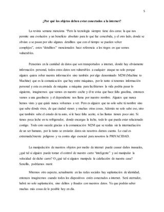 5
¿Por qué los objetos deben estar conectados a la internet?
La revista semana menciona “Pero la tecnología siempre tiene dos caras: la que nos
permite una evolución y un beneficio absoluto para lo que fue concebida, y el otro lado, donde se
obvian o se pasan por alto algunos detallitos que con el tiempo se pueden volver
complejos”, estos “detallitos” mencionados hace referencia a los riegos en que somos
vulnerables.
Pensemos en la cantidad de datos que son transportados a internet, donde hay obviamente
información personal, todos estos datos son vulnerables a cualquier ataque no solo porque
alguien quiera robar nuestra información sino también por algo denominado M2M (Machine to
Machine) que es la comunicación que hay entre máquinas, por lo tanto si tenemos información
personal y esta es enviada de máquina a máquina para facilitarnos la vida podría pasar lo
siguiente, imaginemos que vamos en nuestro coche y él te avisa que hace falta gasolina, entonces
vamos a una gasolinera y el dependiente nos llama por nuestro nombre. Alguien que nunca
hemos visto y que quizá nunca volvamos a ver. Pero es alguien que no solo sabe tú nombre sino
que sabe dónde vives, de que ciudad vienes y muchas otras cosas. Además no solo sabe eso, sino
que también sabe el estado de tu auto, si le hace falta aceite, si las llantas tienen poco aire. Si
tienes poca leche en tu refrigerador, donde encargas la leche, todo lo que pueda estar relacionado
contigo. Todo esto sucede gracias a la comunicación M2M que se realiza sin la intermediación
de un ser humano, por lo tanto se enviarán datos sin nosotros darnos cuenta. Lo cual es
extremada3mente peligroso y va contra algo esencial para nosotros la PRIVACIDAD.
La manipulación de nuestros objetos por medio de internet puede causar daños inusuales,
¿qué tal si alguien puede tomar el control de nuestro carro “inteligente” y así manipular la
velocidad de dicho carro? O ¿qué tal si alguien manipula la calefacción de nuestra casa?
Sencillo, podríamos morir.
Miremos otro aspecto, actualmente en las redes sociales hay suplantación de identidad,
entonces imaginemos cuando todos los dispositivos estén conectados a internet. Será aterrador,
habrá no solo suplantación, sino delitos y fraudes con nuestros datos. Ya que podrán saber
muchas más cosas de lo posible hoy en día.
 