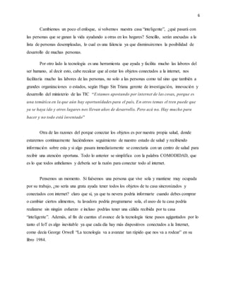 6
Cambiemos un poco el enfoque, si volvemos nuestra casa “inteligente”, ¿qué pasará con
las personas que se ganan la vida ayudando a otras en los hogares? Sencillo, serán anexadas a la
lista de personas desempleadas, lo cual es una falencia ya que disminuiremos la posibilidad de
desarrollo de muchas personas.
Por otro lado la tecnología es una herramienta que ayuda y facilita mucho las labores del
ser humano, al decir esto, cabe recalcar que al estar los objetos conectados a la internet, nos
facilitaría mucho las labores de las personas, no solo a las personas como tal sino que también a
grandes organizaciones o estados, según Hugo Sin Triana gerente de investigación, innovación y
desarrollo del ministerio de las TIC “Estamos apostando por internet de las cosas, porque es
una temática en la que aún hay oportunidades para el país. En otros temas el tren puede que
ya se haya ido y otros lugares nos llevan años de desarrollo. Pero acá no. Hay mucho para
hacer y no todo está inventado”
Otra de las razones del porque conectar los objetos es por nuestra propia salud, donde
estaremos continuamente haciéndonos seguimiento de nuestro estado de salud y recibiendo
información sobre esta y si algo pasara inmediatamente se conectaría con un centro de salud para
recibir una atención oportuna. Todo lo anterior se simplifica con la palabra COMODIDAD, que
es lo que todos anhelamos y debería ser la razón para conectar todo al internet.
Pensemos un momento. Si fuésemos una persona que vive sola y mantiene muy ocupada
por su trabajo, ¿no sería una grata ayuda tener todos los objetos de tu casa sincronizados y
conectados con internet? claro que sí, ya que tu nevera podría informarte cuando debes comprar
o cambiar ciertos alimentos, tu lavadora podría programarse sola, el aseo de tu casa podría
realizarse sin ningún esfuerzo e incluso podrías tener una cálida recibida por tu casa
“inteligente”. Además, al fin de cuentas el avance de la tecnología tiene pasos agigantados por lo
tanto el IoT es algo inevitable ya que cada día hay más dispositivos conectados a la Internet,
como decía George Orwell “La tecnología va a avanzar tan rápido que nos va a rodear” en su
libro 1984.
 