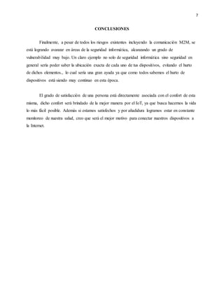 7
CONCLUSIONES
Finalmente, a pesar de todos los riesgos existentes incluyendo la comunicación M2M, se
está logrando avanzar en áreas de la seguridad informática, alcanzando un grado de
vulnerabilidad muy bajo. Un claro ejemplo no solo de seguridad informática sino seguridad en
general sería poder saber la ubicación exacta de cada uno de tus dispositivos, evitando el hurto
de dichos elementos., lo cual sería una gran ayuda ya que como todos sabemos el hurto de
dispositivos está siendo muy continuo en esta época.
El grado de satisfacción de una persona está directamente asociada con el confort de esta
misma, dicho confort será brindado de la mejor manera por el IoT, ya que busca hacernos la vida
lo más fácil posible. Además si estamos satisfechos y por añadidura logramos estar en constante
monitoreo de nuestra salud, creo que será el mejor motivo para conectar nuestros dispositivos a
la Internet.
 
