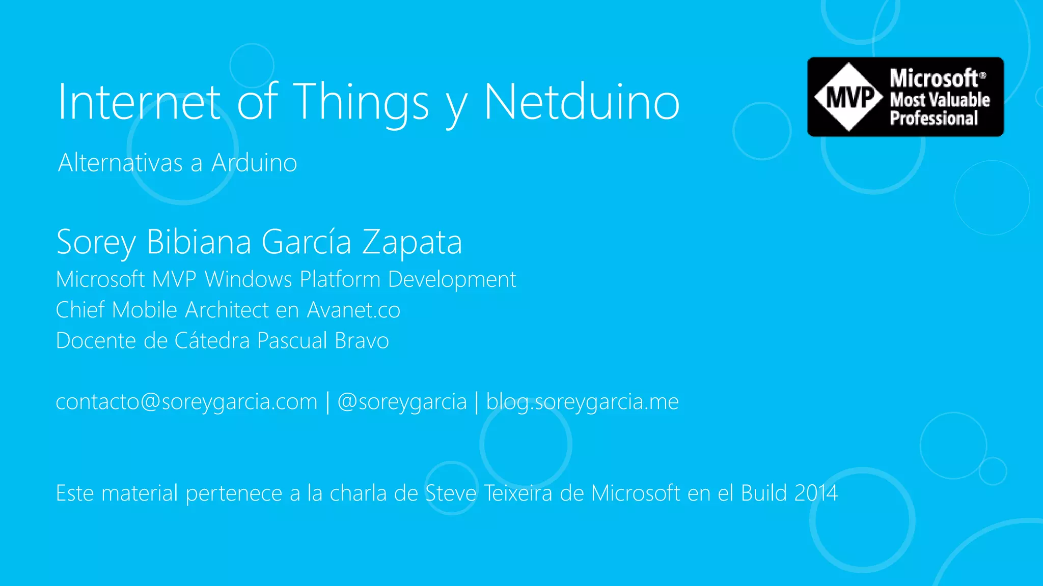 Internet of Things y Netduino
Sorey Bibiana García Zapata
Microsoft MVP Windows Platform Development
Chief Mobile Architect en Avanet.co
Docente de Cátedra Pascual Bravo
contacto@soreygarcia.com | @soreygarcia | blog.soreygarcia.me
Este material pertenece a la charla de Steve Teixeira de Microsoft en el Build 2014
Alternativas a Arduino
 