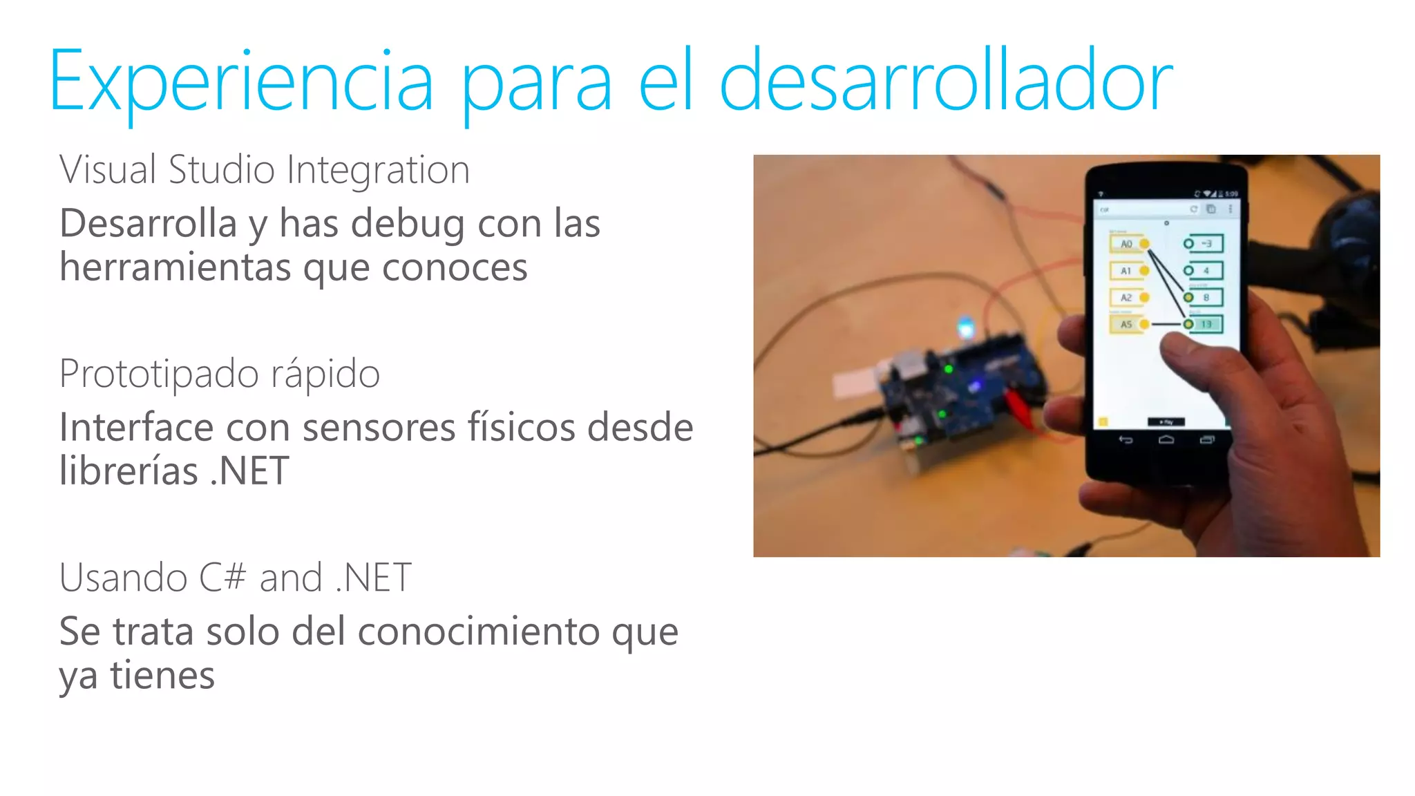 Visual Studio Integration
Desarrolla y has debug con las
herramientas que conoces
Prototipado rápido
Interface con sensores físicos desde
librerías .NET
Usando C# and .NET
Se trata solo del conocimiento que
ya tienes
Experiencia para el desarrollador
 