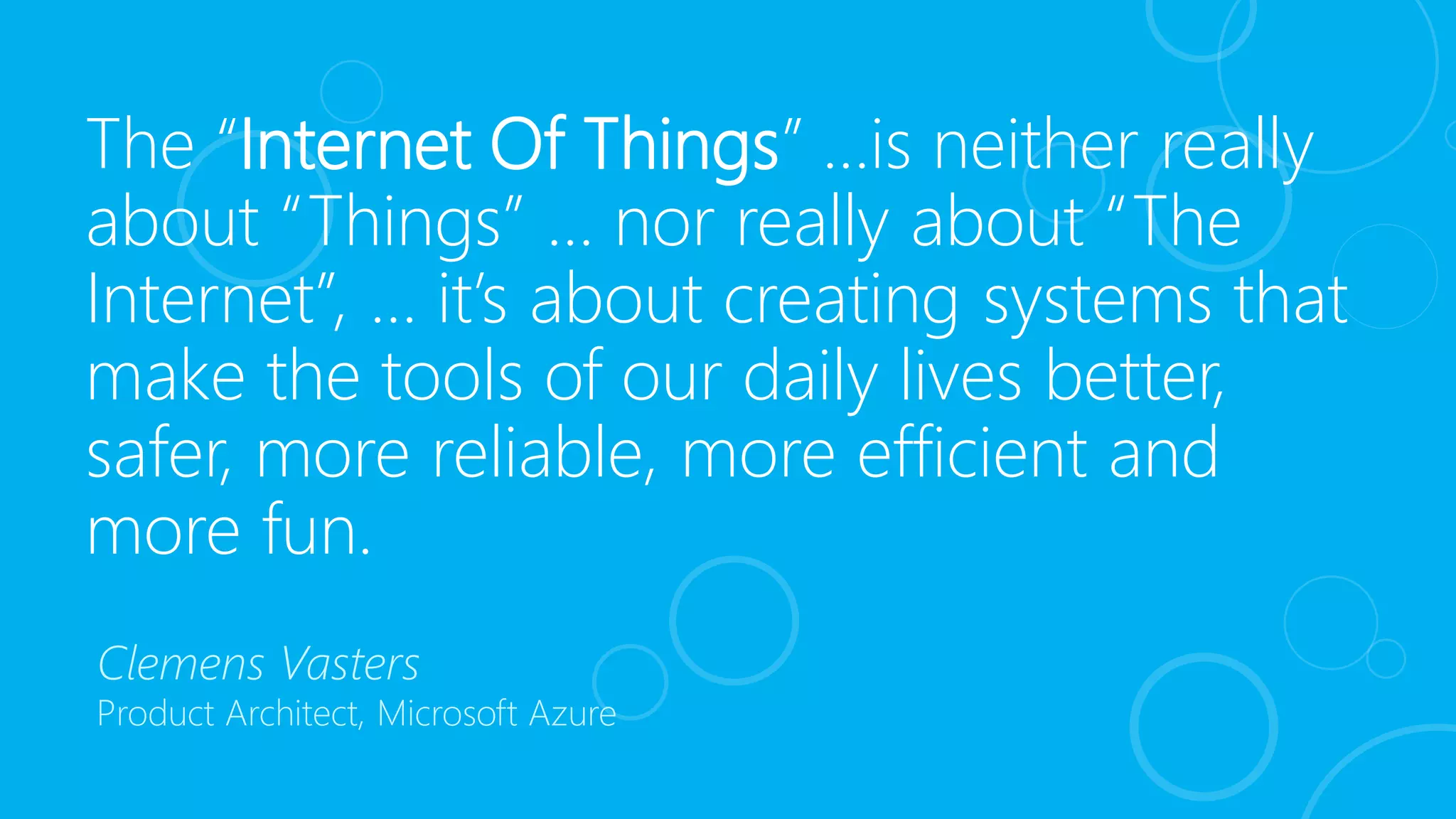 The “Internet Of Things” …is neither really
about “Things” … nor really about “The
Internet”, … it’s about creating systems that
make the tools of our daily lives better,
safer, more reliable, more efficient and
more fun.
Clemens Vasters
Product Architect, Microsoft Azure
 