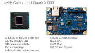 5mm
Intel® Galileo and Quark X1000
32-bit x86 @ 400Mhz, single core
Industry-standard I/Os
DDR3 memory controller
15x15mm package
Scalar instruction set architecture
Arduino-compatible board
Quark CPU
256M RAM
USB, SD slot, Ethernet
 