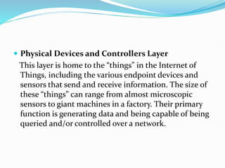  Physical Devices and Controllers Layer
This layer is home to the “things” in the Internet of
Things, including the various endpoint devices and
sensors that send and receive information. The size of
these “things” can range from almost microscopic
sensors to giant machines in a factory. Their primary
function is generating data and being capable of being
queried and/or controlled over a network.
 
