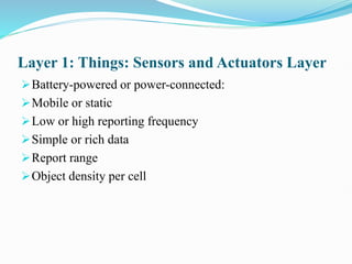 Layer 1: Things: Sensors and Actuators Layer
Battery-powered or power-connected:
Mobile or static
Low or high reporting frequency
Simple or rich data
Report range
Object density per cell
 