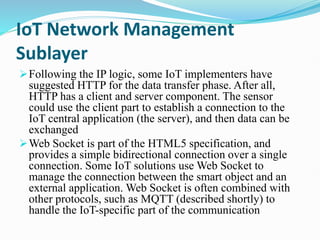 IoT Network Management
Sublayer
Following the IP logic, some IoT implementers have
suggested HTTP for the data transfer phase. After all,
HTTP has a client and server component. The sensor
could use the client part to establish a connection to the
IoT central application (the server), and then data can be
exchanged
Web Socket is part of the HTML5 specification, and
provides a simple bidirectional connection over a single
connection. Some IoT solutions use Web Socket to
manage the connection between the smart object and an
external application. Web Socket is often combined with
other protocols, such as MQTT (described shortly) to
handle the IoT-specific part of the communication
 