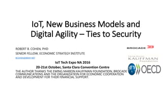 IoT, New Business Models and
Digital Agility – Ties to Security
ROBERT B. COHEN, PHD
SENIOR FELLOW, ECONOMIC STRATEGY INSTITUTE
BCOHEN@BWAY.NET
IoT Tech Expo NA 2016
20-21st October, Santa Clara Convention Centre
THE AUTHOR THANKS THE EWING MARION KAUFFMAN FOUNDATION, BROCADE
COMMUNICATIONS AND THE ORGANIZATION FOR ECONOMIC COOPERATION
AND DEVELOPMENT FOR THEIR FINANCIAL SUPPORT.
 