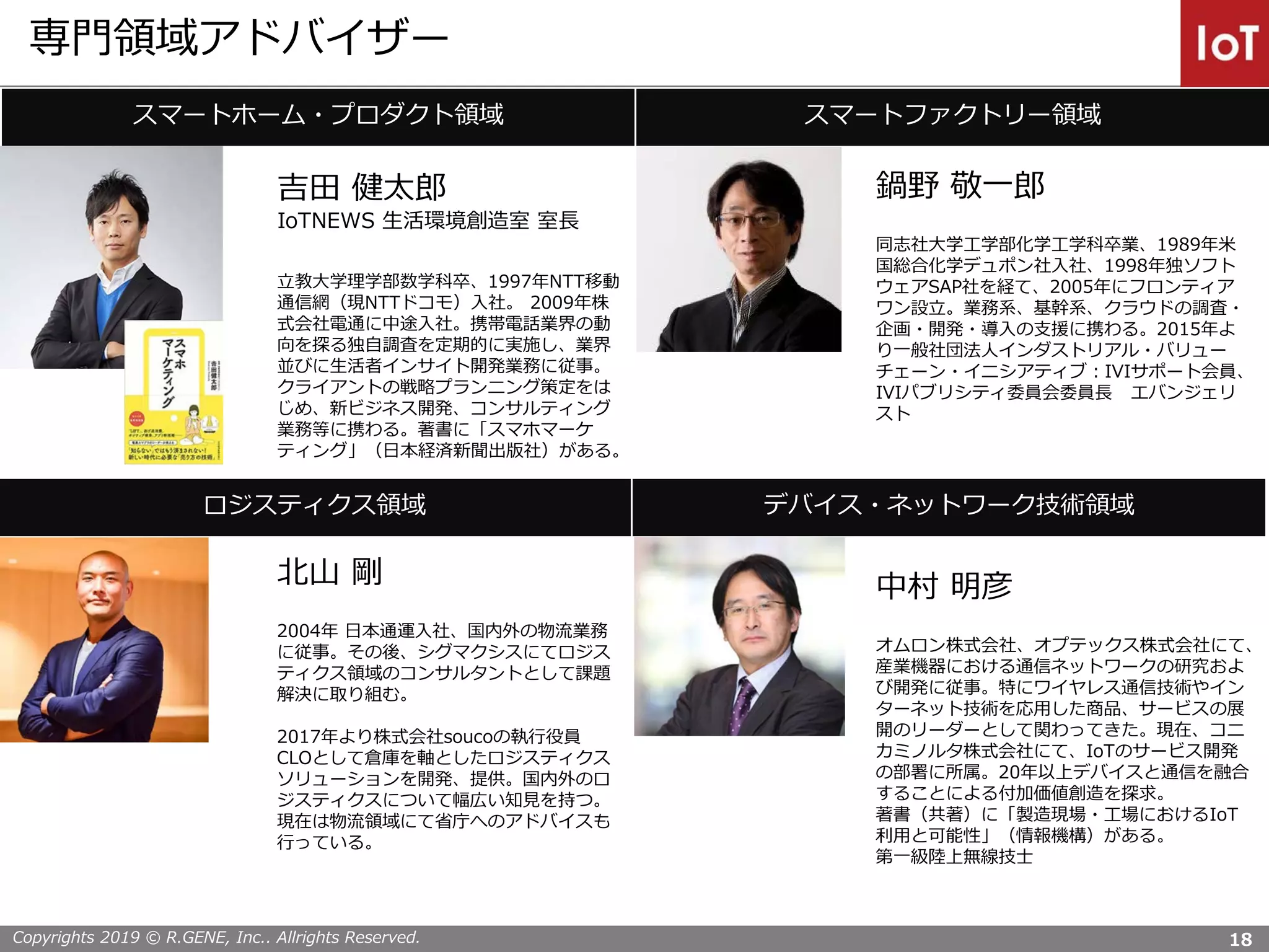 Copyrights 2019 © R.GENE, Inc.. Allrights Reserved.
専門領域アドバイザー
スマートホーム・プロダクト領域 スマートファクトリー領域
吉田 健太郎
IoTNEWS 生活環境創造室 室長
立教大学理学部数学科卒、1997年NTT移動
通信網（現NTTドコモ）入社。 2009年株
式会社電通に中途入社。携帯電話業界の動
向を探る独自調査を定期的に実施し、業界
並びに生活者インサイト開発業務に従事。
クライアントの戦略プランニング策定をは
じめ、新ビジネス開発、コンサルティング
業務等に携わる。著書に「スマホマーケ
ティング」（日本経済新聞出版社）がある。
鍋野 敬一郎
同志社大学工学部化学工学科卒業、1989年米
国総合化学デュポン社入社、1998年独ソフト
ウェアSAP社を経て、2005年にフロンティア
ワン設立。業務系、基幹系、クラウドの調査・
企画・開発・導入の支援に携わる。2015年よ
り一般社団法人インダストリアル・バリュー
チェーン・イニシアティブ：IVIサポート会員、
IVIパブリシティ委員会委員長 エバンジェリ
スト
ロジスティクス領域 デバイス・ネットワーク技術領域
北山 剛
2004年 日本通運入社、国内外の物流業務
に従事。その後、シグマクシスにてロジス
ティクス領域のコンサルタントとして課題
解決に取り組む。
2017年より株式会社soucoの執行役員
CLOとして倉庫を軸としたロジスティクス
ソリューションを開発、提供。国内外のロ
ジスティクスについて幅広い知見を持つ。
現在は物流領域にて省庁へのアドバイスも
行っている。
中村 明彦
オムロン株式会社、オプテックス株式会社にて、
産業機器における通信ネットワークの研究およ
び開発に従事。特にワイヤレス通信技術やイン
ターネット技術を応用した商品、サービスの展
開のリーダーとして関わってきた。現在、コニ
カミノルタ株式会社にて、IoTのサービス開発
の部署に所属。20年以上デバイスと通信を融合
することによる付加価値創造を探求。
著書（共著）に「製造現場・工場におけるIoT
利用と可能性」（情報機構）がある。
第一級陸上無線技士
18
 