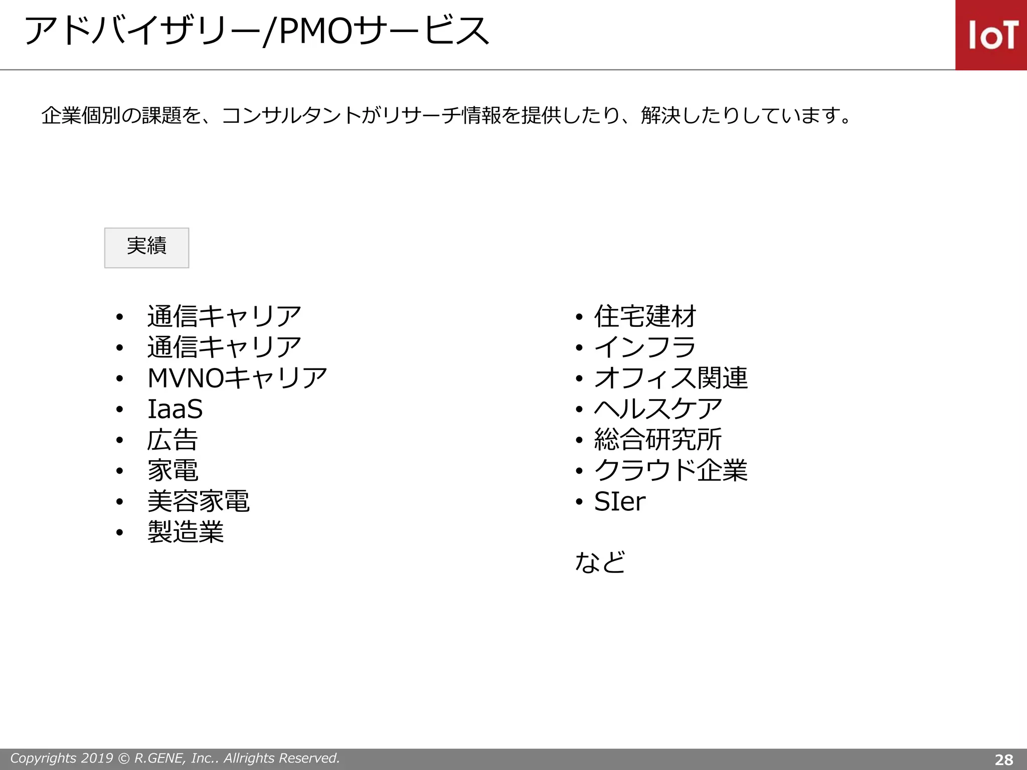 Copyrights 2019 © R.GENE, Inc.. Allrights Reserved.
アドバイザリー/PMOサービス
28
• 通信キャリア
• 通信キャリア
• MVNOキャリア
• IaaS
• 広告
• 家電
• 美容家電
• 製造業
• 住宅建材
• インフラ
• オフィス関連
• ヘルスケア
• 総合研究所
• クラウド企業
• SIer
など
企業個別の課題を、コンサルタントがリサーチ情報を提供したり、解決したりしています。
実績
 