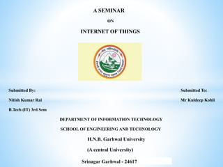 A SEMINAR
ON
INTERNET OF THINGS
Submitted By: Submitted To:
Nitish Kumar Rai Mr Kuldeep Kohli
B.Tech (IT) 3rd Sem
DEPARTMENT OF INFORMATION TECHNOLOGY
SCHOOL OF ENGINEERING AND TECHNOLOGY
H.N.B. Garhwal University
(A central University)
Srinagar Garhwal - 24617
 