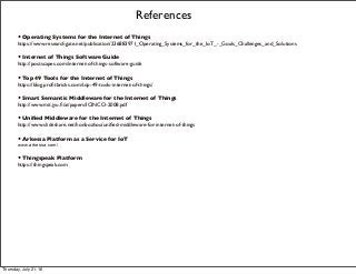 References
• Operating Systems for the Internet of Things
https://www.researchgate.net/publication/236883971_Operating_Systems_for_the_IoT_-_Goals_Challenges_and_Solutions
• Internet of Things Software Guide
http://postscapes.com/internet-of-things-software-guide
• Top 49 Tools for the Internet of Things
https://blog.proﬁtbricks.com/top-49-tools-internet-of-things/
• Smart Semantic Middleware for the Internet of Things
http://www.mit.jyu.ﬁ/ai/papers/ICINCO-2008.pdf
• Uniﬁed Middleware for the Internet of Things
http://www.slideshare.net/honbozhou/uniﬁed-middleware-for-internet-of-things
• Arkessa Platform as a Service for IoT
www.arkessa.com/
• Thingspeak Platform
https://thingspeak.com
Thursday, July 21, 16
 
