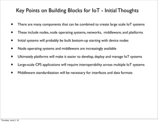 Key Points on Building Blocks for IoT - Initial Thoughts
• There are many components that can be combined to create large scale IoT systems
• These include nodes, node operating systems, networks, middleware, and platforms
• Initial systems will probably be built bottom-up starting with device nodes
• Node operating systems and middleware are increasingly available
• Ultimately platforms will make it easier to develop, deploy and manage IoT systems
• Large-scale CPS applications will require interoperability across multiple IoT systems
• Middleware standardization will be necessary for interfaces and data formats
Thursday, July 21, 16
 