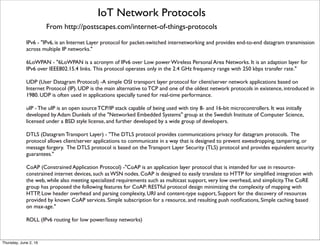 IoT Network Protocols
From http://postscapes.com/internet-of-things-protocols
IPv6 - "IPv6, is an Internet Layer protocol for packet-switched internetworking and provides end-to-end datagram transmission
across multiple IP networks."
6LoWPAN - "6LoWPAN is a acronym of IPv6 over Low power Wireless Personal Area Networks. It is an adaption layer for
IPv6 over IEEE802.15.4 links. This protocol operates only in the 2.4 GHz frequency range with 250 kbps transfer rate."
UDP (User Datagram Protocol) -A simple OSI transport layer protocol for client/server network applications based on
Internet Protocol (IP). UDP is the main alternative to TCP and one of the oldest network protocols in existence, introduced in
1980. UDP is often used in applications specially tuned for real-time performance.
uIP - The uIP is an open source TCP/IP stack capable of being used with tiny 8- and 16-bit microcontrollers. It was initially
developed by Adam Dunkels of the "Networked Embedded Systems" group at the Swedish Institute of Computer Science,
licensed under a BSD style license, and further developed by a wide group of developers.
DTLS (Datagram Transport Layer) - "The DTLS protocol provides communications privacy for datagram protocols.  The
protocol allows client/server applications to communicate in a way that is designed to prevent eavesdropping, tampering, or
message forgery.  The DTLS protocol is based on the Transport Layer Security (TLS) protocol and provides equivalent security
guarantees."
CoAP (Constrained Application Protocol) -"CoAP is an application layer protocol that is intended for use in resource-
constrained internet devices, such as WSN nodes. CoAP is designed to easily translate to HTTP for simpliﬁed integration with
the web, while also meeting specialized requirements such as multicast support, very low overhead, and simplicity.The CoRE
group has proposed the following features for CoAP: RESTful protocol design minimizing the complexity of mapping with
HTTP, Low header overhead and parsing complexity, URI and content-type support, Support for the discovery of resources
provided by known CoAP services. Simple subscription for a resource, and resulting push notiﬁcations, Simple caching based
on max-age."
ROLL (IPv6 routing for low power/lossy networks)
Thursday, July 21, 16
 