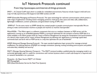 IoT Network Protocols continued
From http://postscapes.com/internet-of-things-protocols
SMCP — A C-based CoAP stack which is suitable for embedded environments. Features include: Support draft-ietf-core-
coap-13, Fully asynchronous I/O, Supports both BSD sockets and UIP.
XMPP (Extensible Messaging and Presence Protocol) -"An open technology for real-time communication, which powers a
wide range of applications including instant messaging, presence, multi-party chat, voice and video calls, collaboration,
lightweight middleware, content syndication, and generalized routing of XML data."
XMPP-IoT -"In the same manor as XMPP silently has created people to people communication interoperable.We are
aiming to make communication machine to people and machine to machine interoperable."
Mihini/M3DA - "The Mihini agent is a software component that acts as a mediator between an M2M server and the
applications running on an embedded gateway. M3DA is a protocol optimized for the transport of binary M2M data. It is
made available in the Mihini project both for means of Device Management, by easing the manipulation and synchronization
of a device's data model, and for means of Asset Management, by allowing user applications to exchange typed data/
commands back and forth with an M2M server, in a way that optimizes the use of bandwidth"
AMQP (Advanced Message Queuing Protocol) - "An open standard application layer protocol for message-oriented
middleware.The deﬁning features of AMQP are message orientation, queuing, routing (including point-to-point and publish-
and-subscribe), reliability and security."
MQTT (Message Queuing Telemetry Transport) - "The MQTT protocol enables a publish/subscribe messaging model in an
extremely lightweight way. It is useful for connections with remote locations where a small code footprint is required and/
or network bandwidth is at a premium
Mosquitto - An Open Source MQTT v3.1 Broker
IBM MessageSight
DDS (Data-Distribution Service for Real-Time Systems)
Thursday, July 21, 16
 