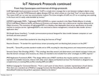 IoT Network Protocols continued
LLAP (lightweight local automation protocol) -"LLAP is a simple short message that is sent between inteligent objects using
normal text, it's not like TCP/IP, bluetooth, zigbee, 6lowpan,WiFi etc which achieve at a low level "how" to move data around.
This means LLAP can run over any communication medium.The three strengths of LLAP are, it'll run on anything now, anything
in the future and it's easily understandable by humans."
LWM2M (Lightweight M2M) - "Lightweight M2M (LWM2M) is a system standard in the Open Mobile Alliance. It includes
DTLS, CoAP, Block, Observe, SenML and Resource Directory and weaves them into a device-server interface along with an
Object structure .The motivation of LightweightM2M is to develop a fast deployable client-server speciﬁcation to provide
machine to machine service. LightweightM2M is not restricted to device management, it should be able transfer service /
application data."
SSI (Simple Sensor Interface) - "a simple communications protocol designed for data transfer between computers or user
terminals and smart sensors"
IOTDB - "JSON / Linked Data standards for describing the Internet of Things"
Reactive Streams - "A standard for asynchronous stream processing with non-blocking back pressure on the JVM."
SensorML - "SensorML provides standard models and an XML encoding for describing sensors and measurement processes."
Semantic Sensor Net Ontology (W3C) - "This ontology describes sensors and observations, and related concepts. It does not
describe domain concepts, time, locations, etc. these are intended to be included from other ontologies via OWL imports."
IPSO Application Framework (PDF) -"This design deﬁnes sets of REST interfaces that may be used by a smart object to
represent its available resources, interact with other smart objects and backend services.This framework is designed to be
complementary to existing Web proﬁles including SEP2 and oBIX."
Wolfram Language for Connected Devices - "From a user’s point of view, there’s a symbolic representation of each device.
Then there are a standard set of Wolfram Language functions like DeviceRead, DeviceExecute, DeviceReadBuffer and
DeviceReadTimeSeries that perform operations related to the device."
From http://postscapes.com/internet-of-things-protocols
Thursday, July 21, 16
 