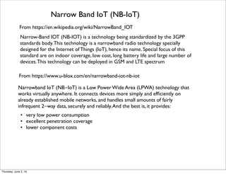 From https://en.wikipedia.org/wiki/NarrowBand_IOT
Narrow Band IoT (NB-IoT)
Narrowband IoT (NB-IoT) is a Low Power Wide Area (LPWA) technology that
works virtually anywhere. It connects devices more simply and efﬁciently on
already established mobile networks, and handles small amounts of fairly
infrequent 2-way data, securely and reliably.And the best is, it provides:
• very low power consumption
• excellent penetration coverage
• lower component costs 
Narrow-Band IOT (NB-IOT) is a technology being standardized by the 3GPP
standards body.This technology is a narrowband radio technology specially
designed for the Internet of Things (IoT), hence its name. Special focus of this
standard are on indoor coverage, low cost, long battery life and large number of
devices.This technology can be deployed in GSM and LTE spectrum
From https://www.u-blox.com/en/narrowband-iot-nb-iot
Thursday, July 21, 16
 