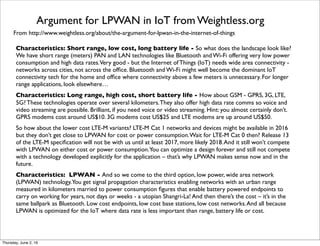 From http://www.weightless.org/about/the-argument-for-lpwan-in-the-internet-of-things
Argument for LPWAN in IoT from Weightless.org
Characteristics: Short range, low cost, long battery life - So what does the landscape look like?
We have short range (meters) PAN and LAN technologies like Bluetooth and Wi-Fi offering very low power
consumption and high data rates.Very good - but the Internet of Things (IoT) needs wide area connectivity -
networks across cities, not across the ofﬁce. Bluetooth and Wi-Fi might well become the dominant IoT
connectivity tech for the home and ofﬁce where connectivity above a few meters is unnecessary. For longer
range applications, look elsewhere…
Characteristics: Long range, high cost, short battery life - How about GSM - GPRS, 3G, LTE,
5G? These technologies operate over several kilometers.They also offer high data rate comms so voice and
video streaming are possible. Brilliant, if you need voice or video streaming. Hint: you almost certainly don’t.
GPRS modems cost around US$10. 3G modems cost US$25 and LTE modems are up around US$50.
So how about the lower cost LTE-M variants? LTE-M Cat 1 networks and devices might be available in 2016
but they don’t get close to LPWAN for cost or power consumption.Wait for LTE-M Cat 0 then? Release 13
of the LTE-M speciﬁcation will not be with us until at least 2017, more likely 2018.And it still won’t compete
with LPWAN on either cost or power consumption.You can optimize a design forever and still not compete
with a technology developed explicitly for the application – that’s why LPWAN makes sense now and in the
future.
Characteristics: LPWAN - And so we come to the third option, low power, wide area network
(LPWAN) technology.You get signal propagation characteristics enabling networks with an urban range
measured in kilometers married to power consumption ﬁgures that enable battery powered endpoints to
carry on working for years, not days or weeks - a utopian Shangri-La! And then there’s the cost – it’s in the
same ballpark as Bluetooth. Low cost endpoints, low cost base stations, low cost networks.And all because
LPWAN is optimized for the IoT where data rate is less important than range, battery life or cost.
Thursday, July 21, 16
 