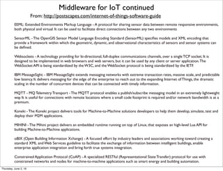 From: http://postscapes.com/internet-of-things-software-guide
Middleware for IoT continued
EEML: Extended Environments Markup Language - A protocol for sharing sensor data between remote responsive environments,
both physical and virtual. It can be used to facilitate direct connections between any two environments
SensorML - The OpenGIS Sensor Model Language Encoding Standard (SensorML) speciﬁes models and XML encoding that
provide a framework within which the geometric, dynamic, and observational characteristics of sensors and sensor systems can
be deﬁned. 
Websockets - A technology providing for bi-directional, full-duplex communications channels, over a single TCP socket. It is
designed to be implemented in web browsers and web servers, but it can be used by any client or server application.The
WebSocket API is being standardized by the W3C, and the WebSocket protocol is being standardized by the IETF.
IBM MessageSight: - IBM MessageSight extends messaging networks with extreme transaction rates, massive scale, and predictable
low latency. It delivers messaging for the edge of the enterprise to reach out to the expanding Internet of Things, the dramatic
scaling in the number of concurrent devices that can be connected with timely information.
MQTT - MQ Telemetry Transport - The MQTT protocol enables a publish/subscribe messaging model in an extremely lightweight
way. It is useful for connections with remote locations where a small code footprint is required and/or network bandwidth is at a
premium.
Koneki - The Koneki project delivers tools for Machine-to-Machine solutions developers to help them develop, simulate, test and
deploy their M2M applications.
MIHINI - The Mihini project delivers an embedded runtime running on top of Linux, that exposes an high-level Lua API for
building Machine-to-Machine applications.
oBIX (Open Building Information Xchange) - A focused effort by industry leaders and associations working toward creating a
standard XML and Web Services guideline to facilitate the exchange of information between intelligent buildings, enable
enterprise application integration and bring forth true systems integration.
Constrained Application Protocol (CoAP) - A specialized RESTful (Representational State Transfer) protocol for use with
constrained networks and nodes for machine-to-machine applications such as smart energy and building automation.
Thursday, July 21, 16
 