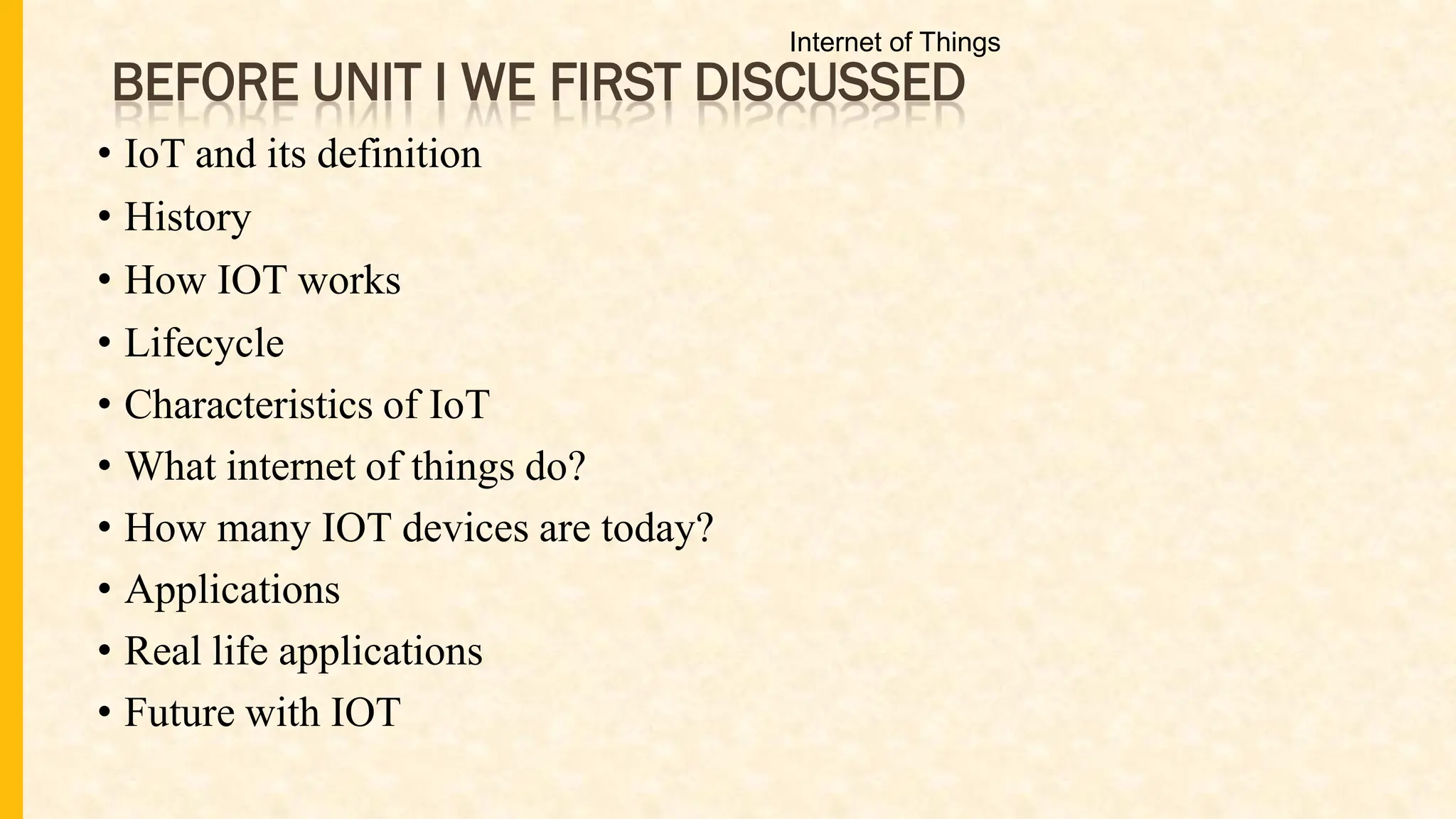 BEFORE UNIT I WE FIRST DISCUSSED
• IoT and its definition
• History
• How IOT works
• Lifecycle
• Characteristics of IoT
• What internet of things do?
• How many IOT devices are today?
• Applications
• Real life applications
• Future with IOT
Internet of Things
 