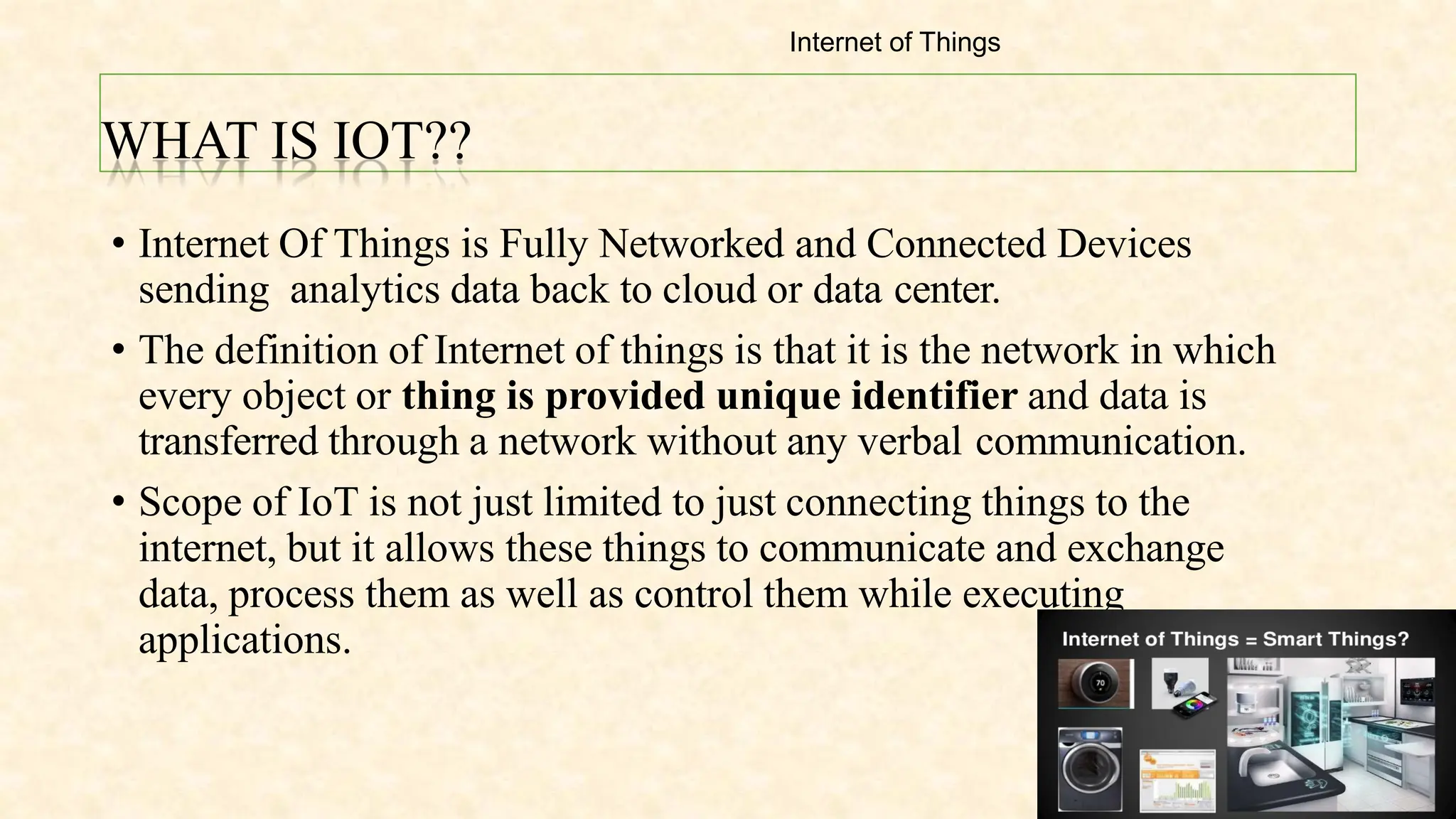 WHAT IS IOT??
• Internet Of Things is Fully Networked and Connected Devices
sending analytics data back to cloud or data center.
• The definition of Internet of things is that it is the network in which
every object or thing is provided unique identifier and data is
transferred through a network without any verbal communication.
• Scope of IoT is not just limited to just connecting things to the
internet, but it allows these things to communicate and exchange
data, process them as well as control them while executing
applications.
Internet of Things
 