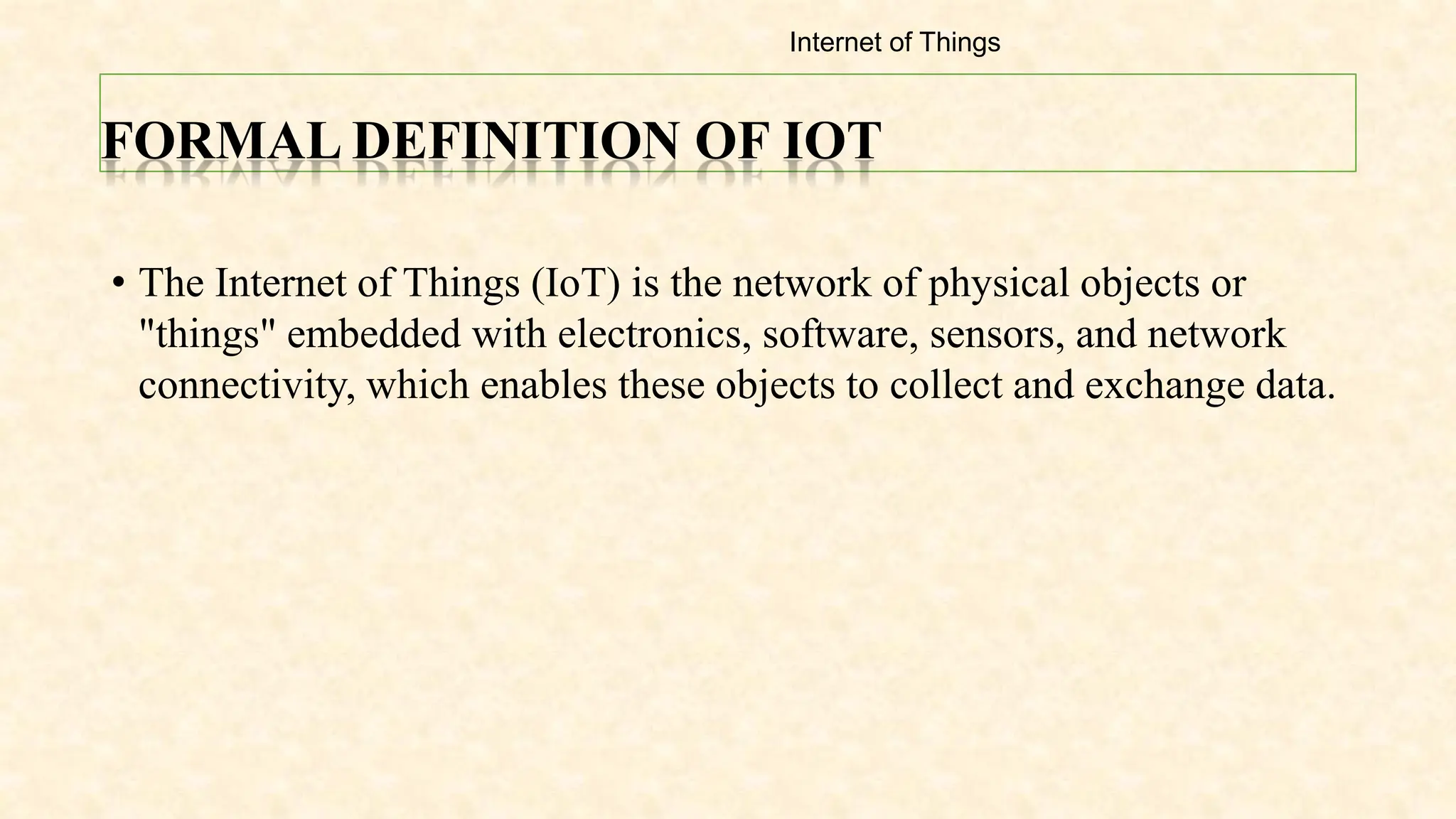FORMAL DEFINITION OF IOT
• The Internet of Things (IoT) is the network of physical objects or
"things" embedded with electronics, software, sensors, and network
connectivity, which enables these objects to collect and exchange data.
Internet of Things
 