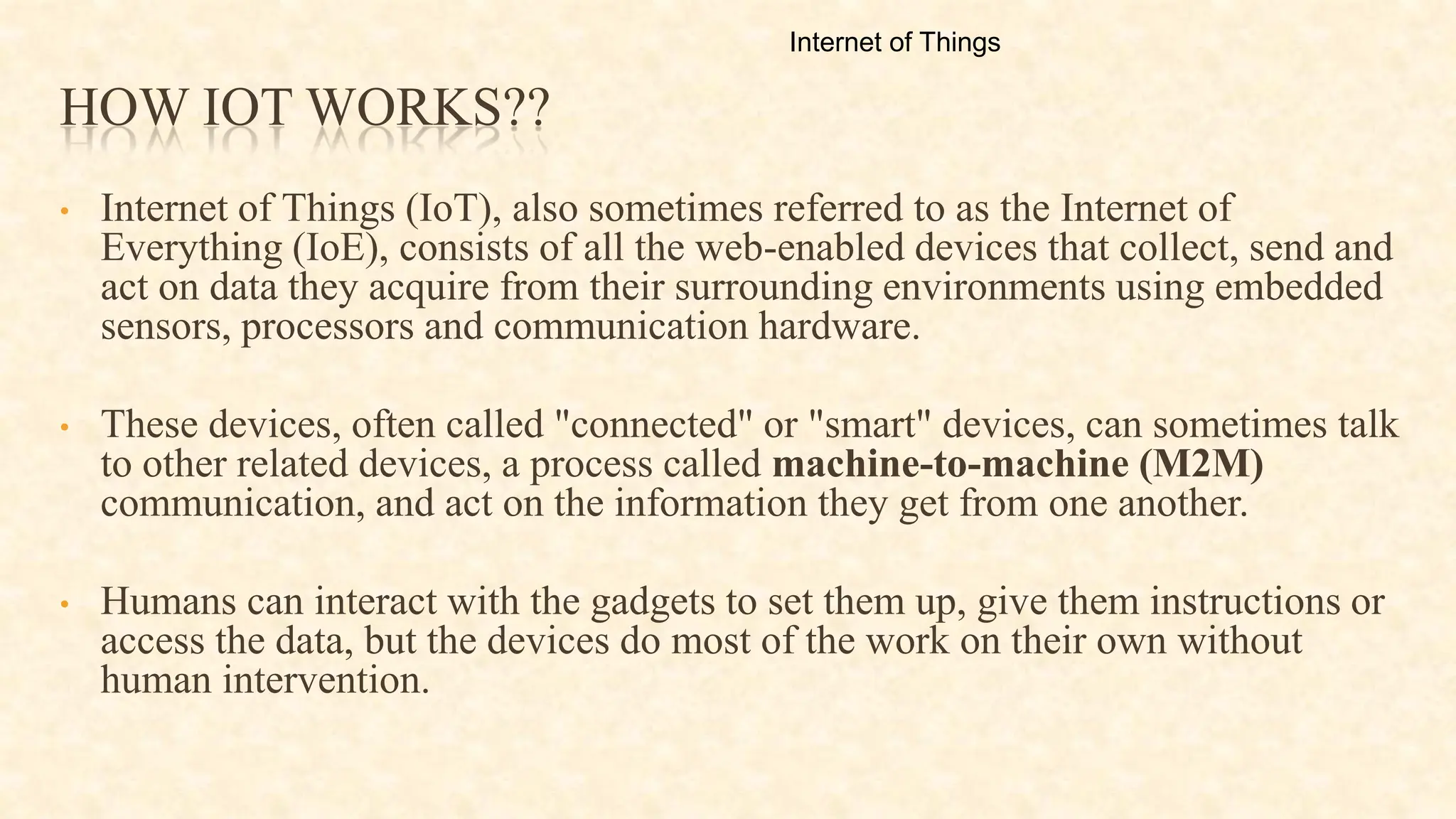 HOW IOT WORKS??
• Internet of Things (IoT), also sometimes referred to as the Internet of
Everything (IoE), consists of all the web-enabled devices that collect, send and
act on data they acquire from their surrounding environments using embedded
sensors, processors and communication hardware.
• These devices, often called "connected" or "smart" devices, can sometimes talk
to other related devices, a process called machine-to-machine (M2M)
communication, and act on the information they get from one another.
• Humans can interact with the gadgets to set them up, give them instructions or
access the data, but the devices do most of the work on their own without
human intervention.
Internet of Things
 
