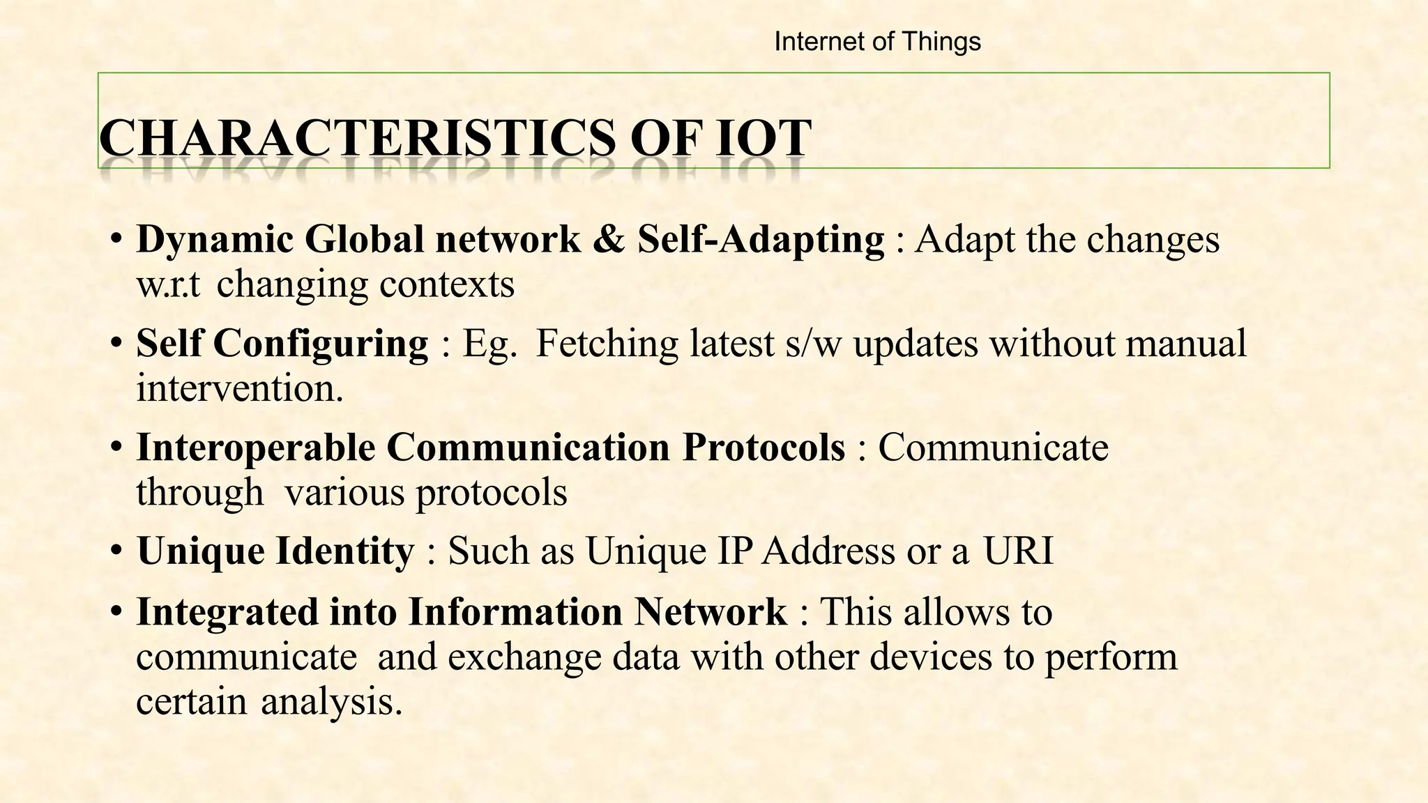 CHARACTERISTICS OF IOT
• Dynamic Global network & Self-Adapting : Adapt the changes
w.r.t changing contexts
• Self Configuring : Eg. Fetching latest s/w updates without manual
intervention.
• Interoperable Communication Protocols : Communicate
through various protocols
• Unique Identity : Such as Unique IP Address or a URI
• Integrated into Information Network : This allows to
communicate and exchange data with other devices to perform
certain analysis.
Internet of Things
 