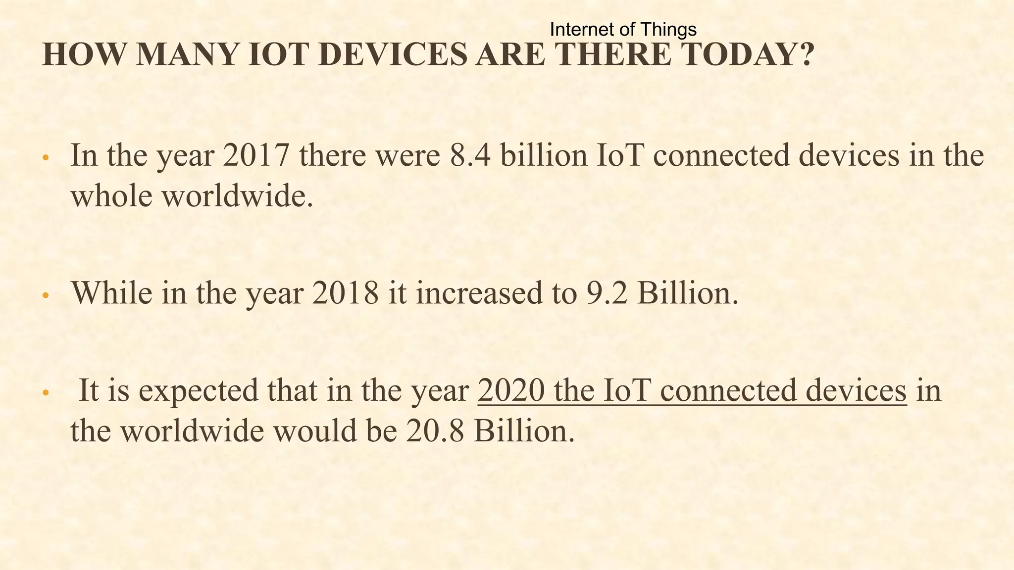 HOW MANY IOT DEVICES ARE THERE TODAY?
• In the year 2017 there were 8.4 billion IoT connected devices in the
whole worldwide.
• While in the year 2018 it increased to 9.2 Billion.
• It is expected that in the year 2020 the IoT connected devices in
the worldwide would be 20.8 Billion.
Internet of Things
 