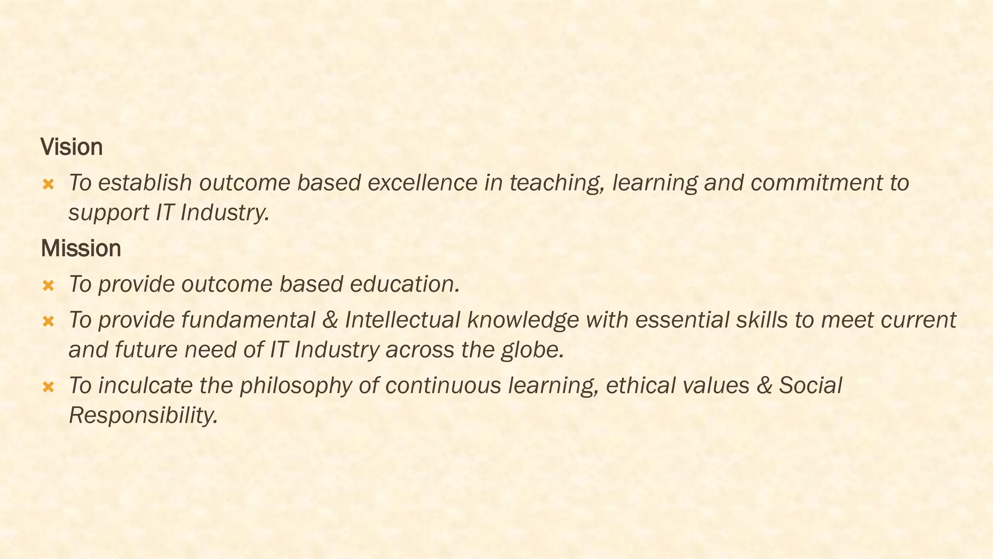 Vision
 To establish outcome based excellence in teaching, learning and commitment to
support IT Industry.
Mission
 To provide outcome based education.
 To provide fundamental & Intellectual knowledge with essential skills to meet current
and future need of IT Industry across the globe.
 To inculcate the philosophy of continuous learning, ethical values & Social
Responsibility.
 