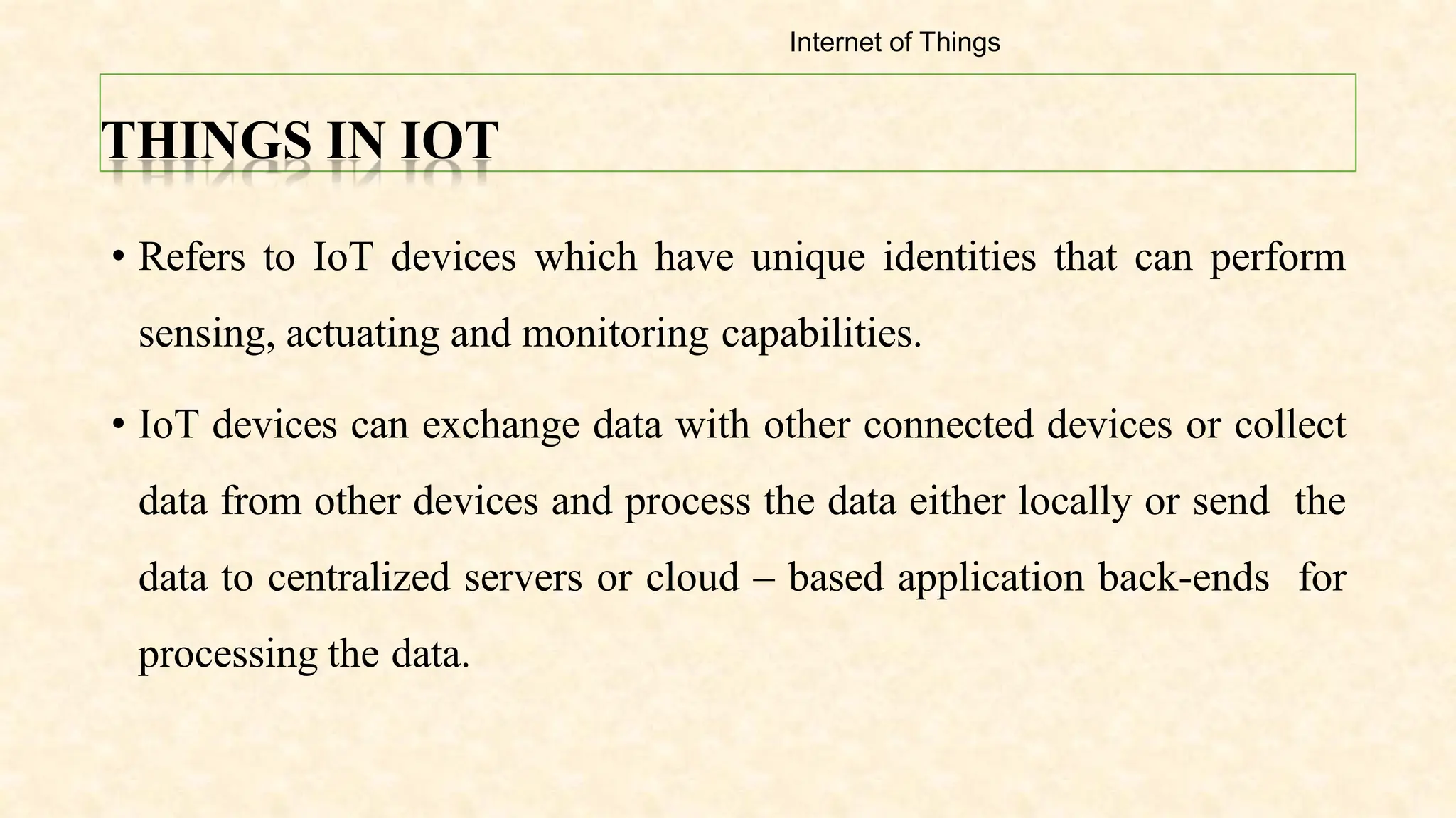 THINGS IN IOT
• Refers to IoT devices which have unique identities that can perform
sensing, actuating and monitoring capabilities.
• IoT devices can exchange data with other connected devices or collect
data from other devices and process the data either locally or send the
data to centralized servers or cloud – based application back-ends for
processing the data.
Internet of Things
 