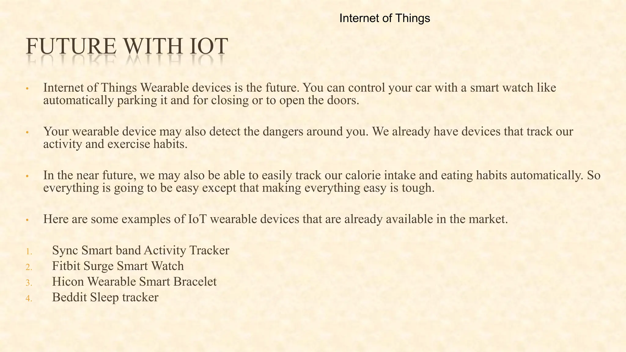 FUTURE WITH IOT
• Internet of Things Wearable devices is the future. You can control your car with a smart watch like
automatically parking it and for closing or to open the doors.
• Your wearable device may also detect the dangers around you. We already have devices that track our
activity and exercise habits.
• In the near future, we may also be able to easily track our calorie intake and eating habits automatically. So
everything is going to be easy except that making everything easy is tough.
• Here are some examples of IoT wearable devices that are already available in the market.
1. Sync Smart band Activity Tracker
2. Fitbit Surge Smart Watch
3. Hicon Wearable Smart Bracelet
4. Beddit Sleep tracker
Internet of Things
 