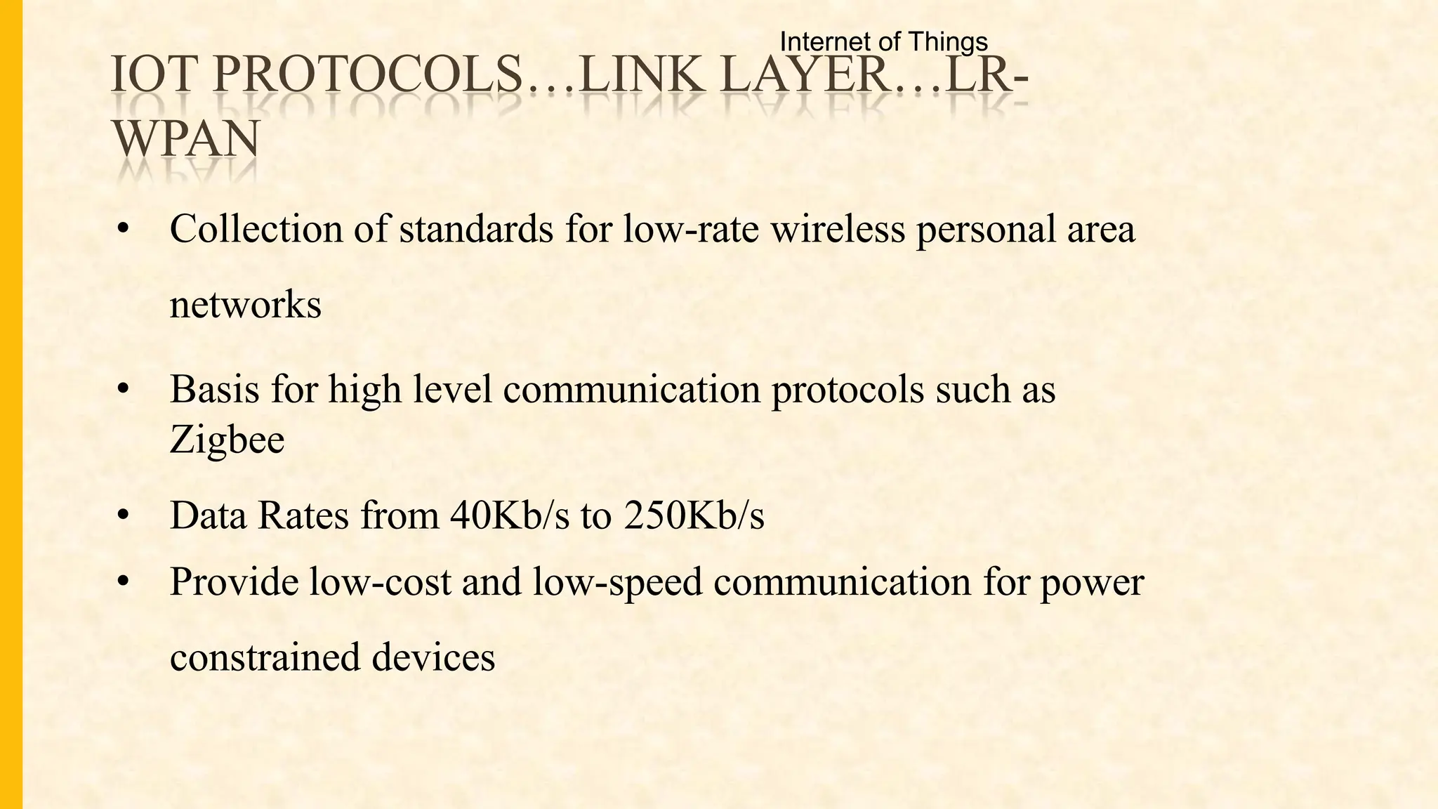 IOT PROTOCOLS…LINK LAYER…LR-
WPAN
• Collection of standards for low-rate wireless personal area
networks
• Basis for high level communication protocols such as
Zigbee
• Data Rates from 40Kb/s to 250Kb/s
• Provide low-cost and low-speed communication for power
constrained devices
Internet of Things
 