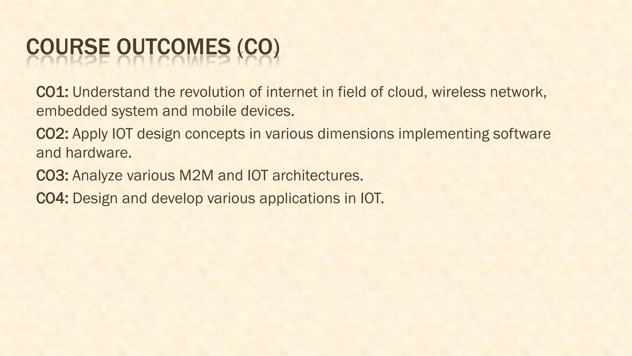 COURSE OUTCOMES (CO)
CO1: Understand the revolution of internet in field of cloud, wireless network,
embedded system and mobile devices.
CO2: Apply IOT design concepts in various dimensions implementing software
and hardware.
CO3: Analyze various M2M and IOT architectures.
CO4: Design and develop various applications in IOT.
 