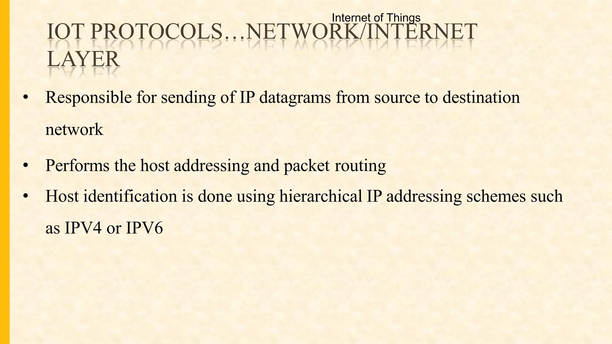 IOT PROTOCOLS…NETWORK/INTERNET
LAYER
• Responsible for sending of IP datagrams from source to destination
network
• Performs the host addressing and packet routing
• Host identification is done using hierarchical IP addressing schemes such
as IPV4 or IPV6
Internet of Things
 