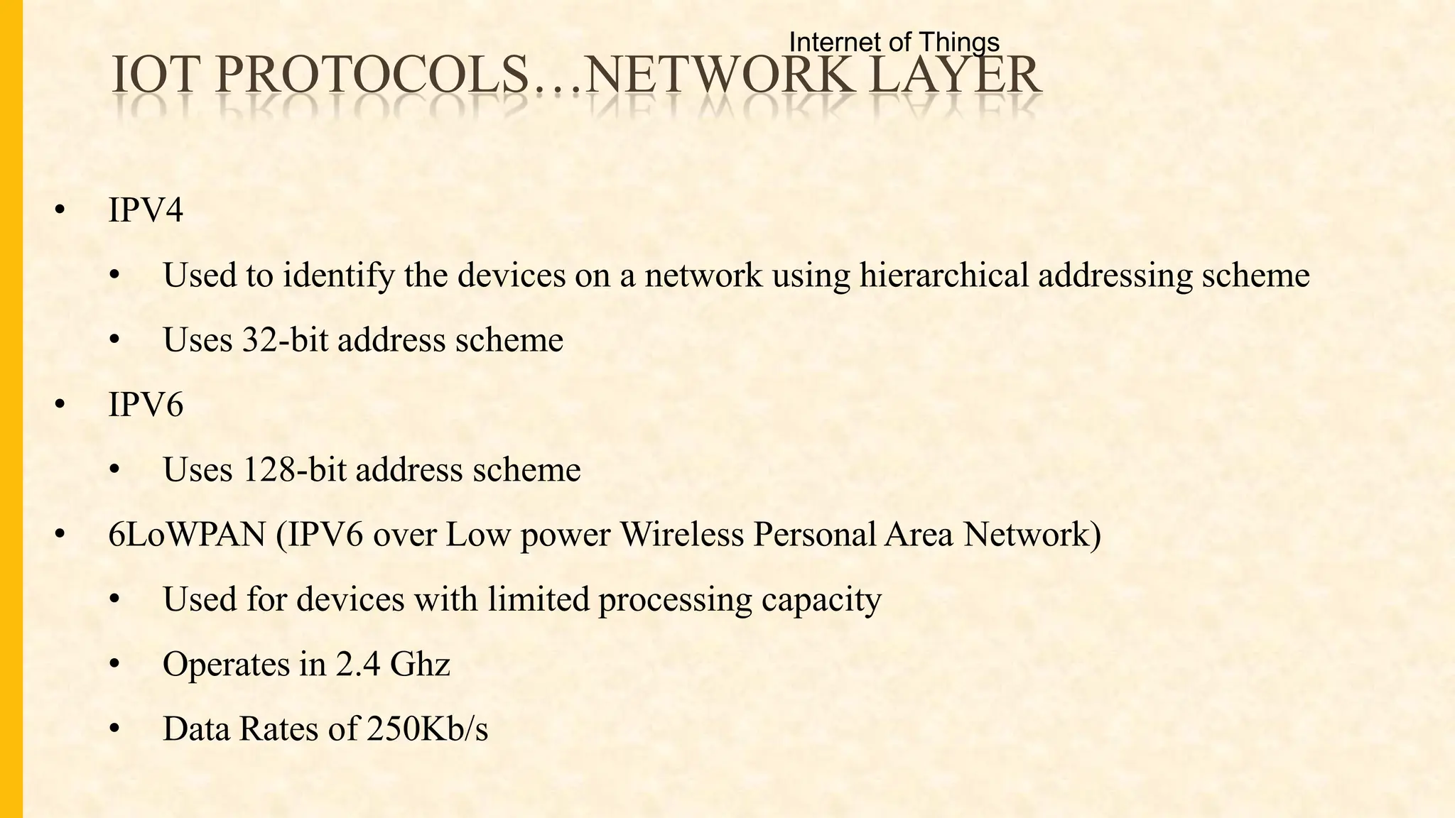 IOT PROTOCOLS…NETWORK LAYER
• IPV4
• Used to identify the devices on a network using hierarchical addressing scheme
• Uses 32-bit address scheme
• IPV6
• Uses 128-bit address scheme
• 6LoWPAN (IPV6 over Low power Wireless Personal Area Network)
• Used for devices with limited processing capacity
• Operates in 2.4 Ghz
• Data Rates of 250Kb/s
Internet of Things
 