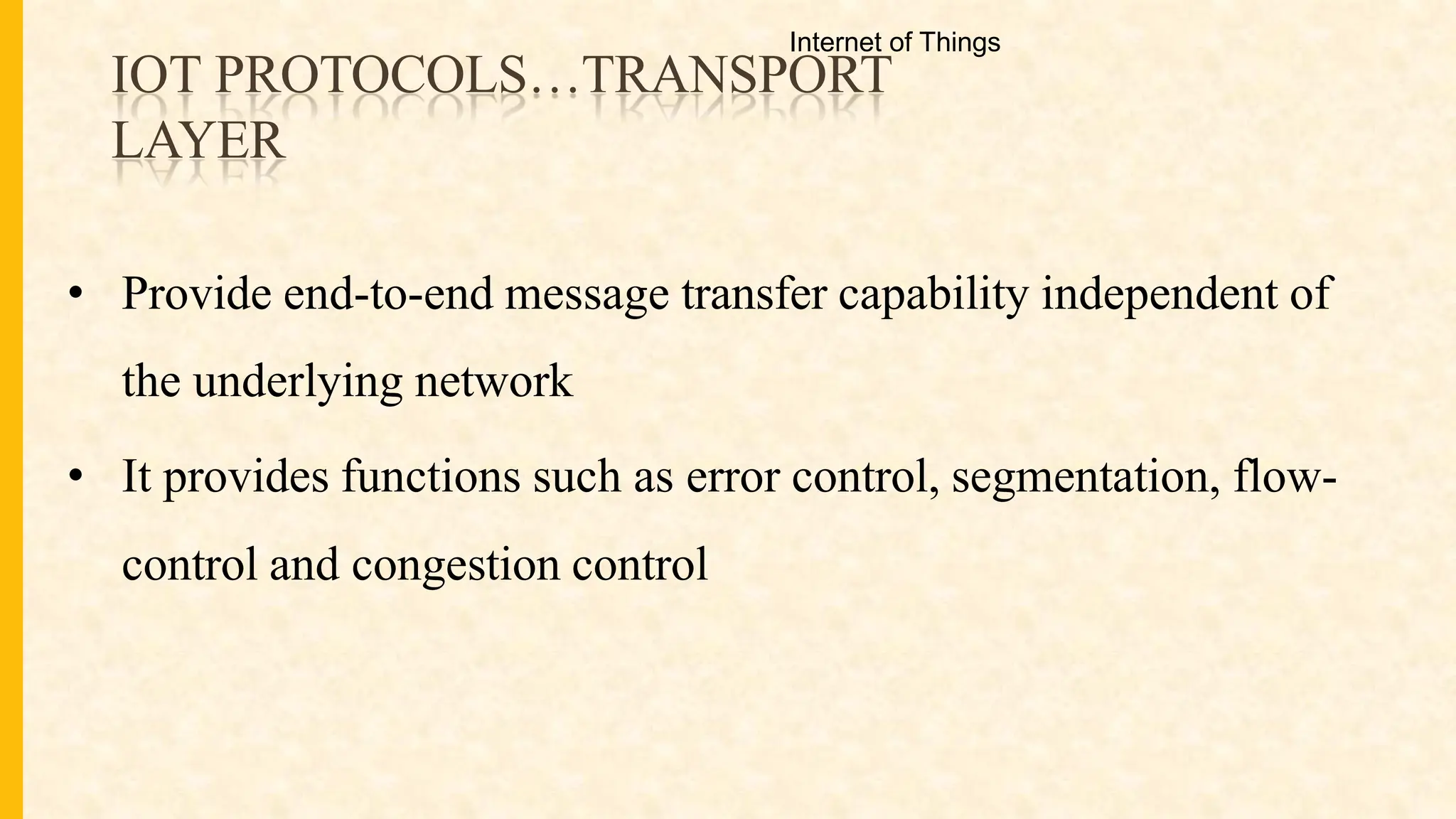 IOT PROTOCOLS…TRANSPORT
LAYER
• Provide end-to-end message transfer capability independent of
the underlying network
• It provides functions such as error control, segmentation, flow-
control and congestion control
Internet of Things
 