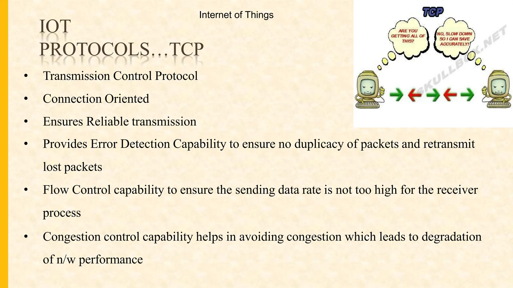IOT
PROTOCOLS…TCP
• Transmission Control Protocol
• Connection Oriented
• Ensures Reliable transmission
• Provides Error Detection Capability to ensure no duplicacy of packets and retransmit
lost packets
• Flow Control capability to ensure the sending data rate is not too high for the receiver
process
• Congestion control capability helps in avoiding congestion which leads to degradation
of n/w performance
Internet of Things
 