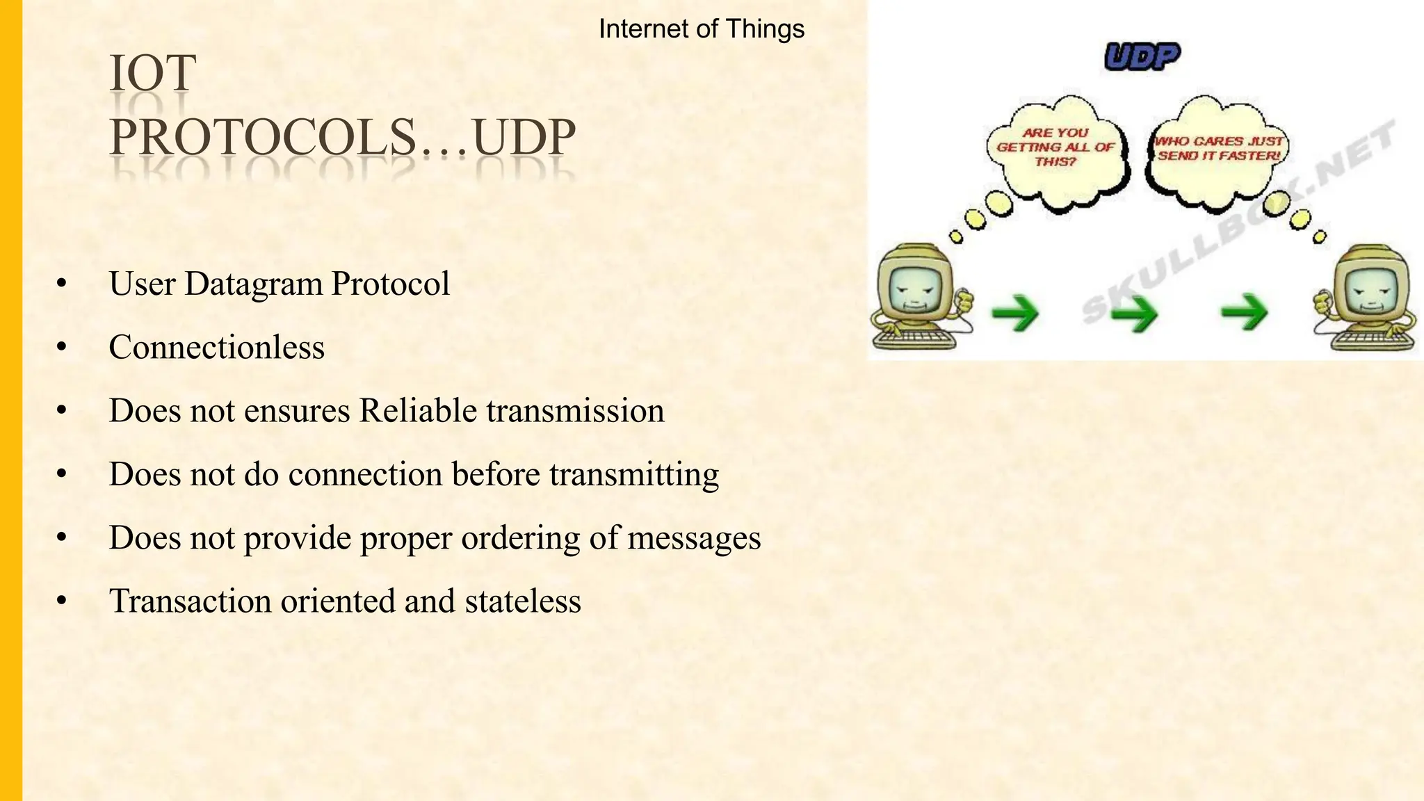 IOT
PROTOCOLS…UDP
• User Datagram Protocol
• Connectionless
• Does not ensures Reliable transmission
• Does not do connection before transmitting
• Does not provide proper ordering of messages
• Transaction oriented and stateless
Internet of Things
 