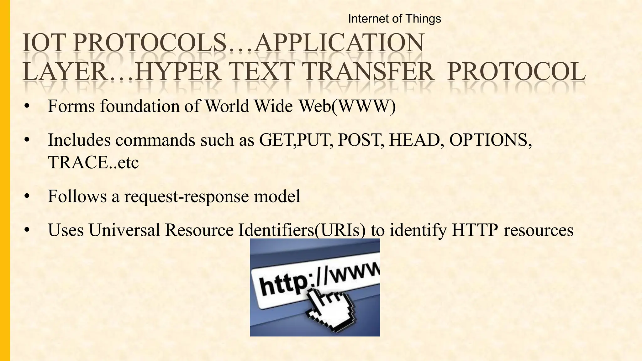 IOT PROTOCOLS…APPLICATION
LAYER…HYPER TEXT TRANSFER PROTOCOL
• Forms foundation of World Wide Web(WWW)
• Includes commands such as GET,PUT, POST, HEAD, OPTIONS,
TRACE..etc
• Follows a request-response model
• Uses Universal Resource Identifiers(URIs) to identify HTTP resources
Internet of Things
 