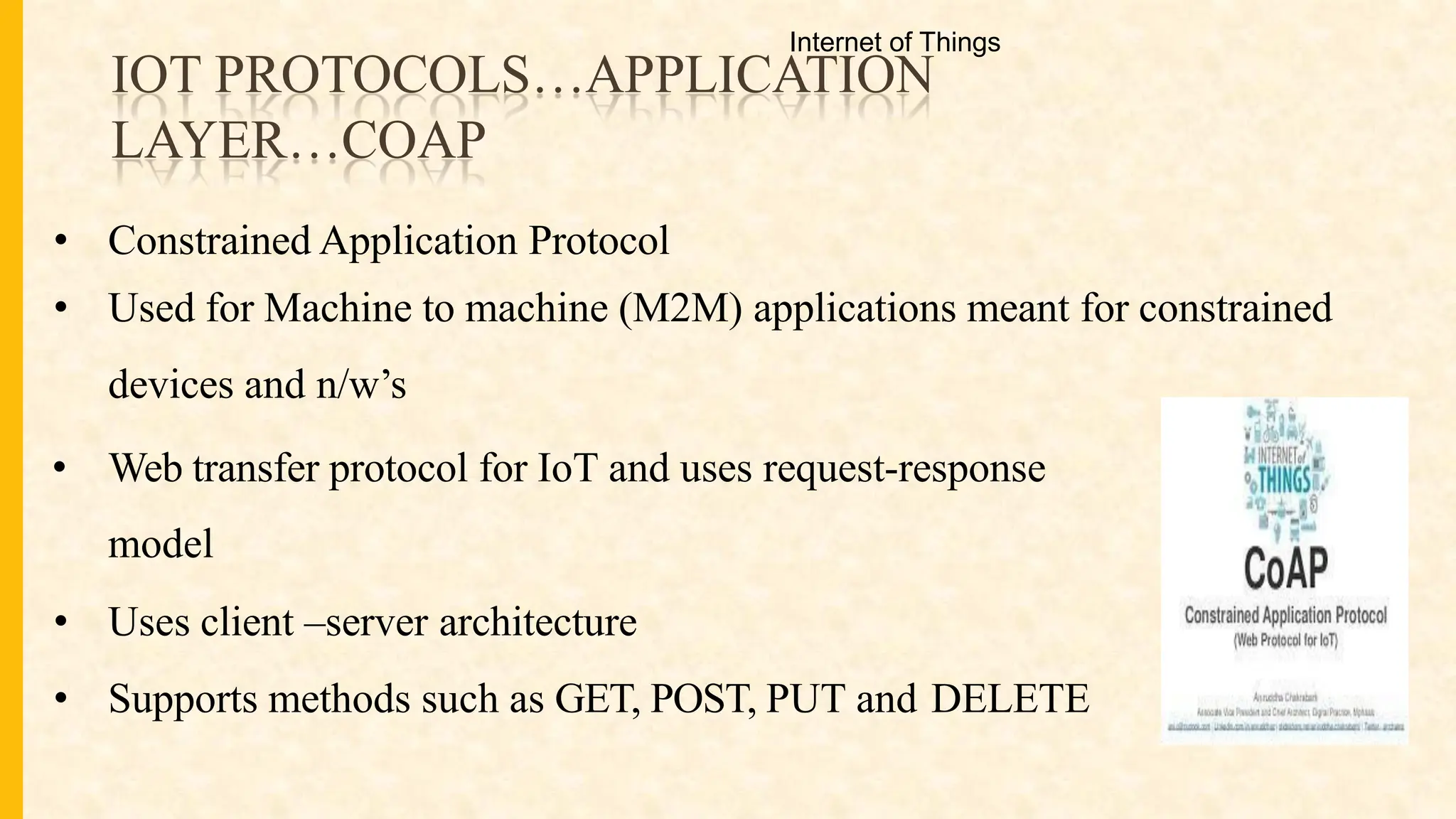 IOT PROTOCOLS…APPLICATION
LAYER…COAP
• Constrained Application Protocol
• Used for Machine to machine (M2M) applications meant for constrained
devices and n/w’s
• Web transfer protocol for IoT and uses request-response
model
• Uses client –server architecture
• Supports methods such as GET, POST, PUT and DELETE
Internet of Things
 