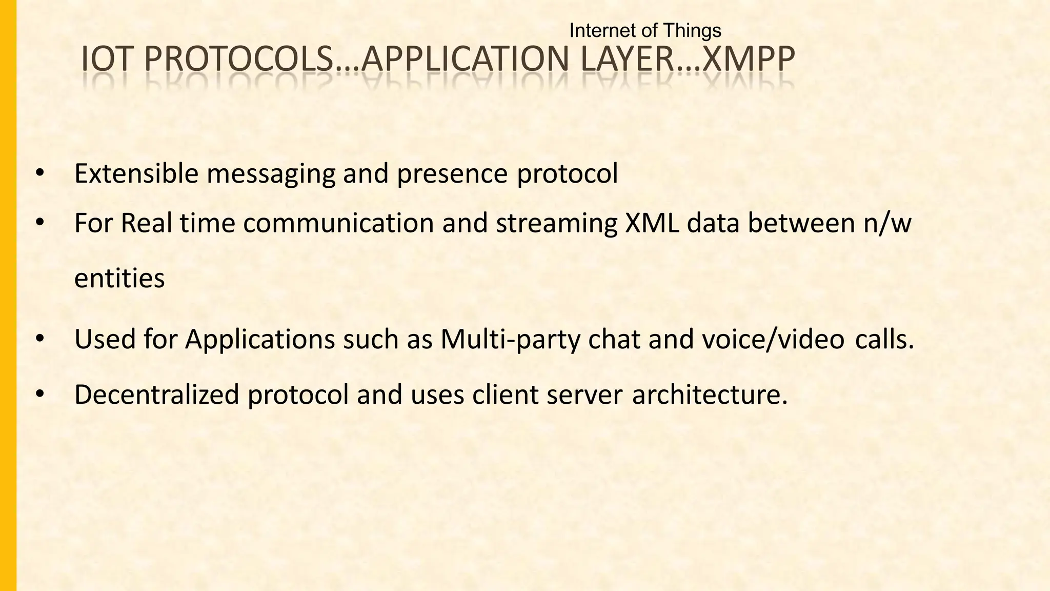 IOT PROTOCOLS…APPLICATION LAYER…XMPP
• Extensible messaging and presence protocol
• For Real time communication and streaming XML data between n/w
entities
• Used for Applications such as Multi-party chat and voice/video calls.
• Decentralized protocol and uses client server architecture.
Internet of Things
 