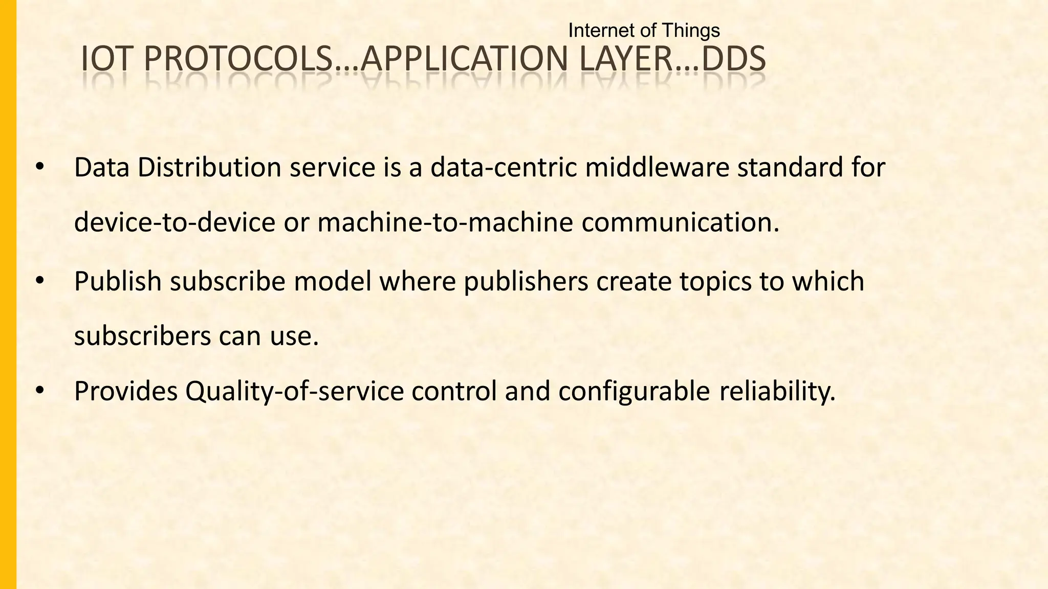 IOT PROTOCOLS…APPLICATION LAYER…DDS
• Data Distribution service is a data-centric middleware standard for
device-to-device or machine-to-machine communication.
• Publish subscribe model where publishers create topics to which
subscribers can use.
• Provides Quality-of-service control and configurable reliability.
Internet of Things
 