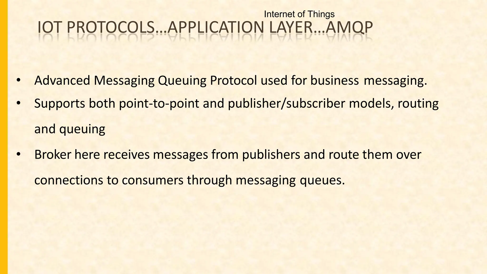 IOT PROTOCOLS…APPLICATION LAYER…AMQP
• Advanced Messaging Queuing Protocol used for business messaging.
• Supports both point-to-point and publisher/subscriber models, routing
and queuing
• Broker here receives messages from publishers and route them over
connections to consumers through messaging queues.
Internet of Things
 